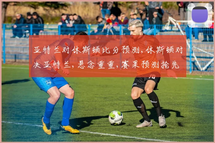 亚特兰对休斯顿比分预测,休斯顿对决亚特兰,悬念重重,赛果预测抢先看,一触即发