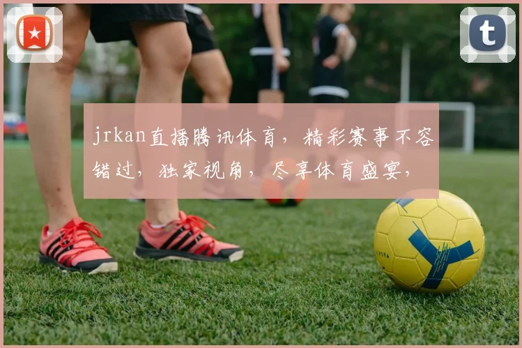 jrkan直播腾讯体育，精彩赛事不容错过，独家视角，尽享体育盛宴，三重惊喜，等你来发现