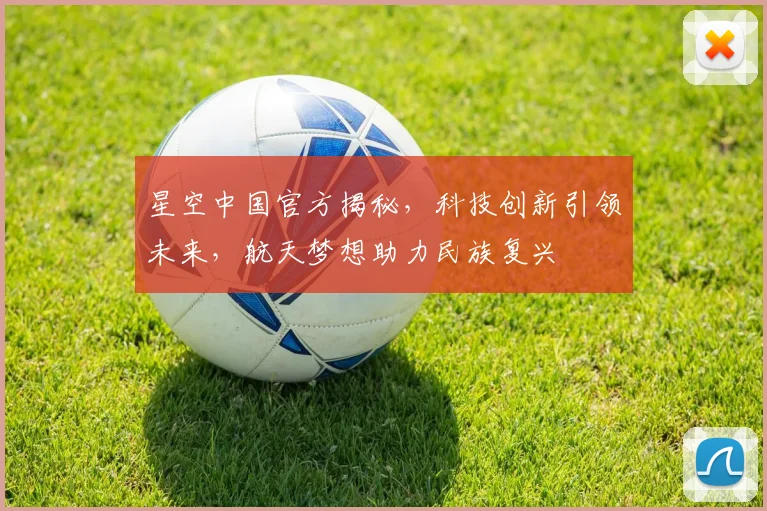 星空中国官方揭秘，科技创新引领未来，航天梦想助力民族复兴