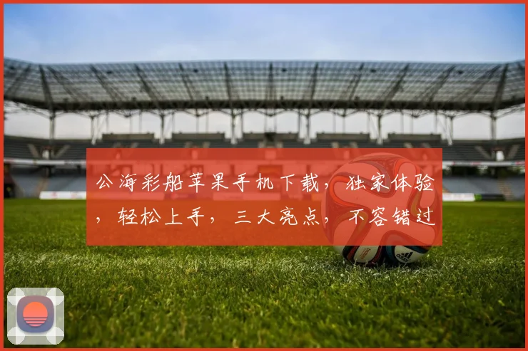 公海彩船苹果手机下载，独家体验，轻松上手，三大亮点，不容错过，速来下载
